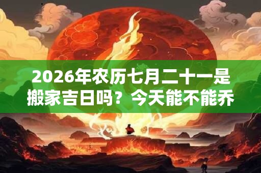 2026年农历七月二十一是搬家吉日吗？今天能不能乔迁新居