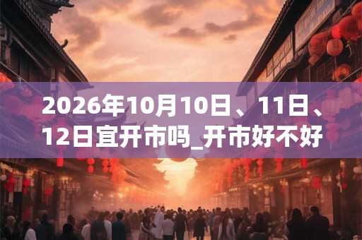 2026年10月10日、11日、12日宜开市吗_开市好不好