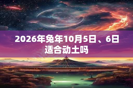2026年兔年10月5日、6日适合动土吗 2026年兔年10月5日、6日适合动土吗