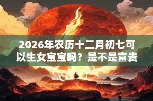 2026年农历十二月初七可以生女宝宝吗？是不是富贵命？