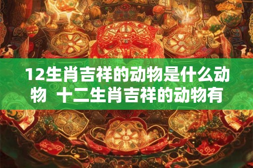 12生肖吉祥的动物是什么动物  十二生肖吉祥的动物有哪些
