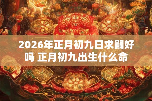2026年正月初九日求嗣好吗 正月初九出生什么命 2026年正月初九日求嗣好吗 正月初九出生什么命