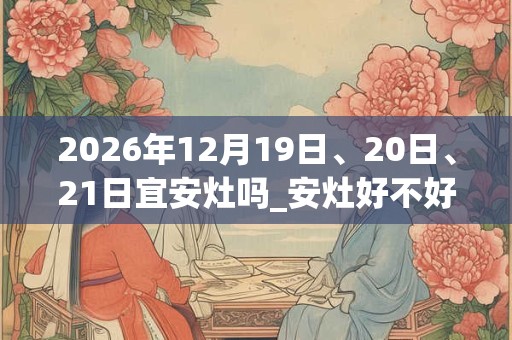 2026年12月19日、20日、21日宜安灶吗_安灶好不好