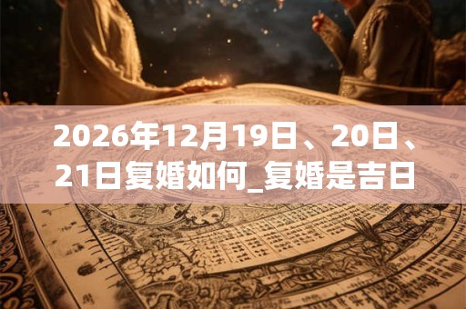 2026年12月19日、20日、21日复婚如何_复婚是吉日吗