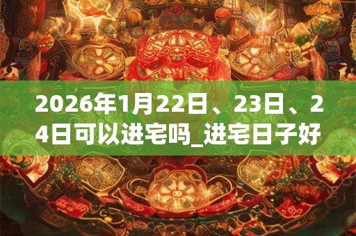2026年1月22日、23日、24日可以进宅吗_进宅日子好吗 2026年1月22日、23日、24日可以进宅吗_进宅日子好吗