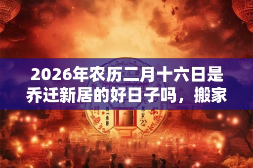 2026年农历二月十六日是乔迁新居的好日子吗，搬家好不好？