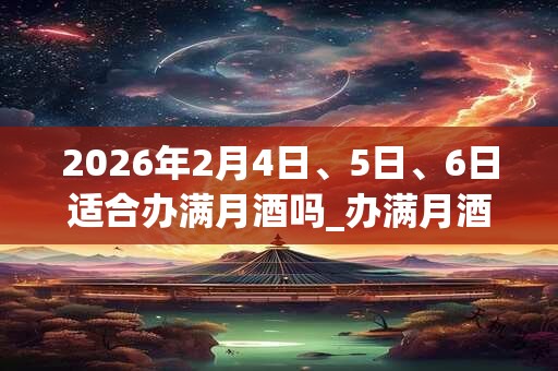 2026年2月4日、5日、6日适合办满月酒吗_办满月酒吉利吗