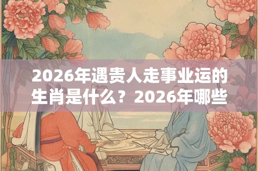 2026年遇贵人走事业运的生肖是什么?2026年哪些生肖会换工作? 2026年遇贵人走事业运的生肖是什么?2026年哪些生肖会换工作?