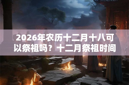 2026年农历十二月十八可以祭祖吗？十二月祭祖时间推荐