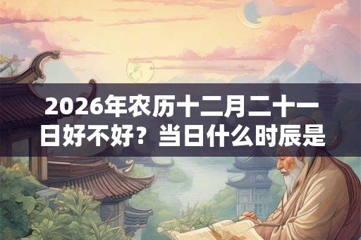 2026年农历十二月二十一日好不好？当日什么时辰是吉日？