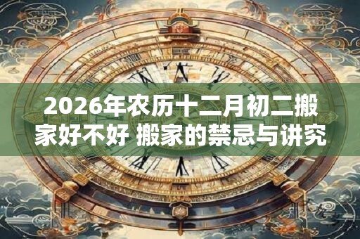 2026年农历十二月初二搬家好不好 搬家的禁忌与讲究 2026年农历十二月初二搬家好不好 搬家的禁忌与讲究