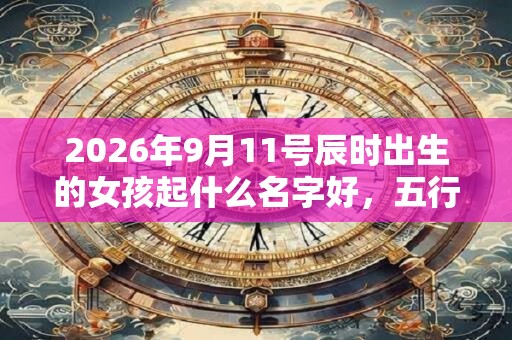 2026年9月11号辰时出生的女孩起什么名字好，五行属什么