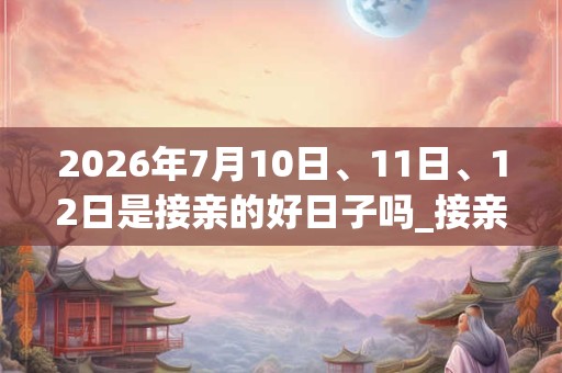 2026年7月10日、11日、12日是接亲的好日子吗_接亲可以吗 2026年7月10日、11日、12日是接亲的好日子吗_接亲可以吗