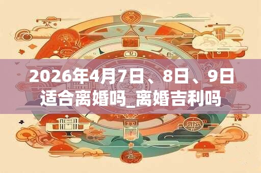 2026年4月7日、8日、9日适合离婚吗_离婚吉利吗