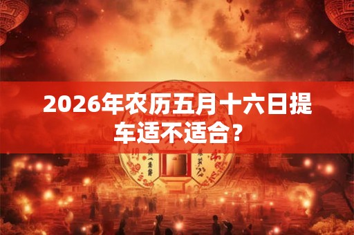 2026年农历五月十六日提车适不适合? 2026年农历五月十六日提车适不适合?