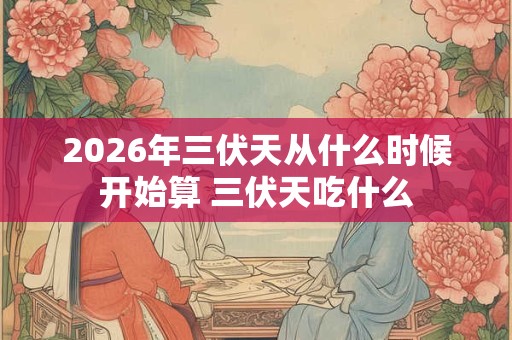 2026年三伏天从什么时候开始算 三伏天吃什么