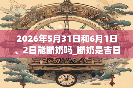2026年5月31日和6月1日、2日能断奶吗_断奶是吉日吗