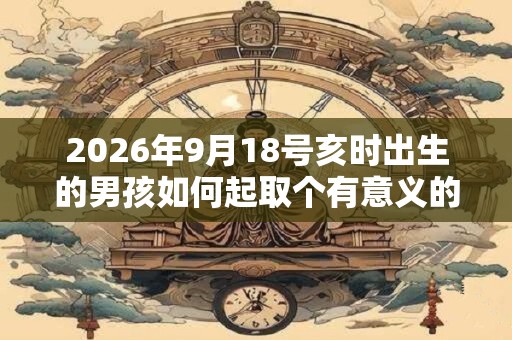 2026年9月18号亥时出生的男孩如何起取个有意义的名字,五行属什么 2026年9月18号亥时出生的男孩如何起取个有意义的名字,五行属什么