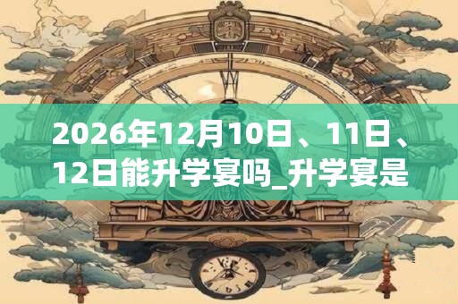 2026年12月10日、11日、12日能升学宴吗_升学宴是吉日吗 2026年12月10日、11日、12日能升学宴吗_升学宴是吉日吗