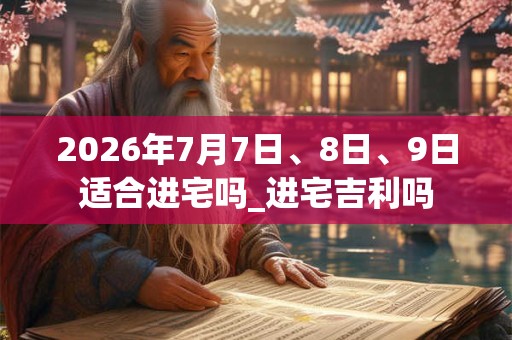 2026年7月7日、8日、9日适合进宅吗_进宅吉利吗 2026年7月7日、8日、9日适合进宅吗_进宅吉利吗