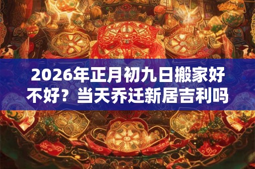 2026年正月初九日搬家好不好?当天乔迁新居吉利吗? 2026年正月初九日搬家好不好?当天乔迁新居吉利吗?