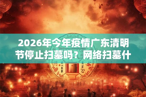 2026年今年疫情广东清明节停止扫墓吗?网络扫墓什么意思? 2026年今年疫情广东清明节停止扫墓吗?网络扫墓什么意思?