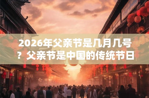 2026年父亲节是几月几号？父亲节是中国的传统节日吗？