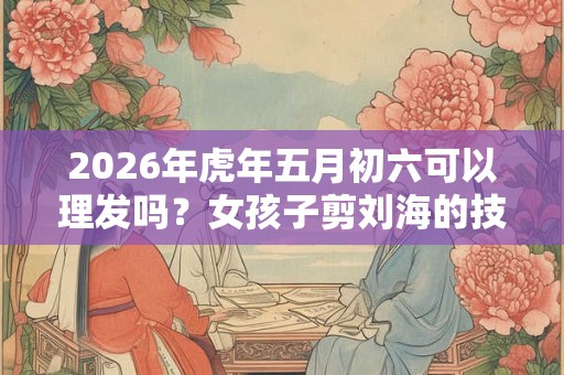 2026年虎年五月初六可以理发吗？女孩子剪刘海的技巧
