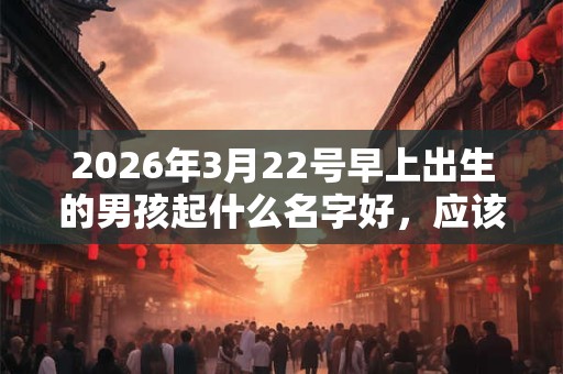 2026年3月22号早上出生的男孩起什么名字好，应该取名字比较适合？