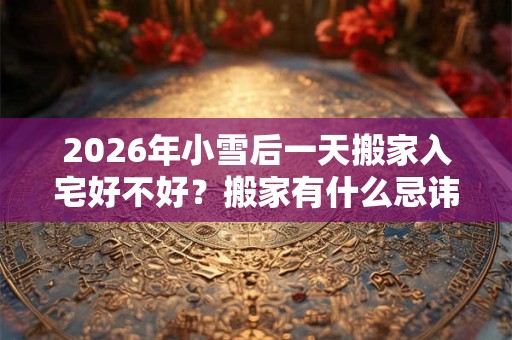 2026年小雪后一天搬家入宅好不好?搬家有什么忌讳? 2026年小雪后一天搬家入宅好不好?搬家有什么忌讳?