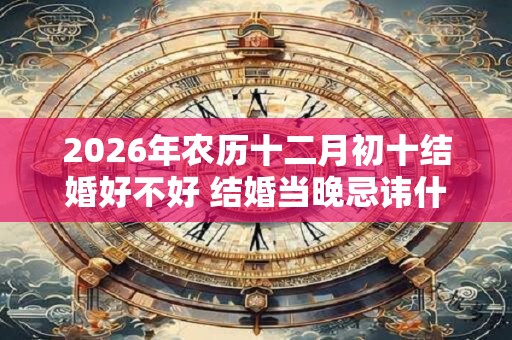 2026年农历十二月初十结婚好不好 结婚当晚忌讳什么 2026年农历十二月初十结婚好不好 结婚当晚忌讳什么