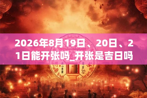 2026年8月19日、20日、21日能开张吗_开张是吉日吗