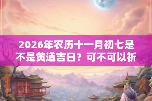 2026年农历十一月初七是不是黄道吉日？可不可以祈福？