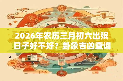 2026年农历三月初六出殡日子好不好？卦象吉凶查询！