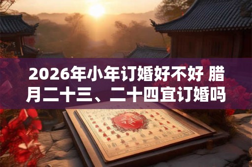 2026年小年订婚好不好 腊月二十三、二十四宜订婚吗 2026年小年订婚好不好 腊月二十三、二十四宜订婚吗