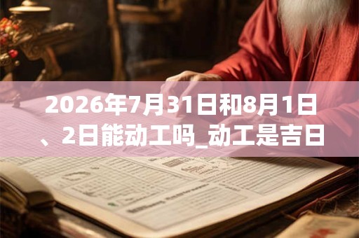 2026年7月31日和8月1日、2日能动工吗_动工是吉日吗