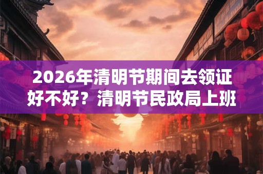 2026年清明节期间去领证好不好？清明节民政局上班吗？