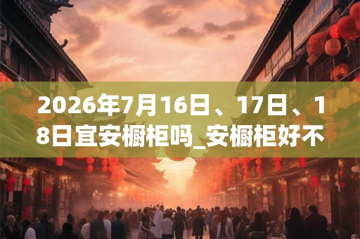 2026年7月16日、17日、18日宜安橱柜吗_安橱柜好不好 2026年7月16日、17日、18日宜安橱柜吗_安橱柜好不好