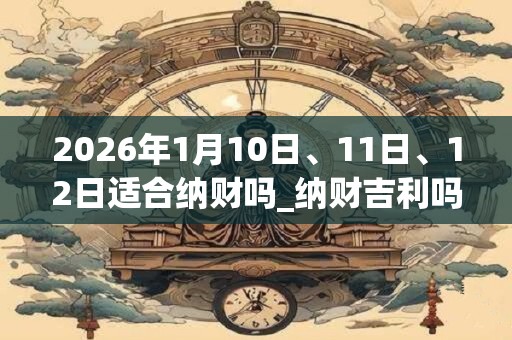 2026年1月10日、11日、12日适合纳财吗_纳财吉利吗