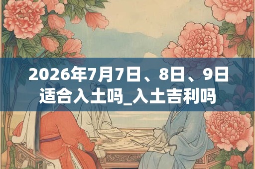 2026年7月7日、8日、9日适合入土吗_入土吉利吗
