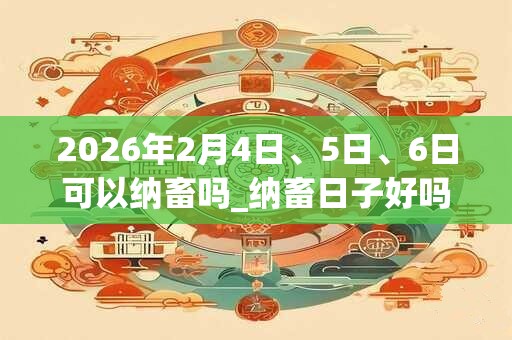 2026年2月4日、5日、6日可以纳畜吗_纳畜日子好吗