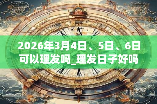 2026年3月4日、5日、6日可以理发吗_理发日子好吗 2026年3月4日、5日、6日可以理发吗_理发日子好吗