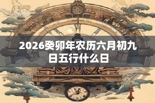 2026癸卯年农历六月初九日五行什么日 2026癸卯年农历六月初九日五行什么日