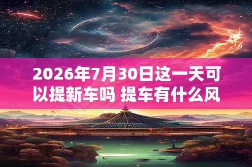 2026年7月30日这一天可以提新车吗 提车有什么风俗