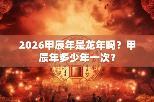 2026甲辰年是龙年吗？甲辰年多少年一次？