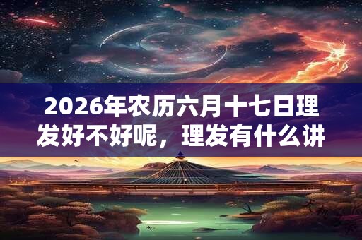 2026年农历六月十七日理发好不好呢，理发有什么讲究？