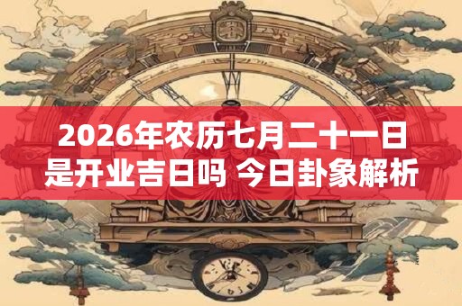 2026年农历七月二十一日是开业吉日吗 今日卦象解析