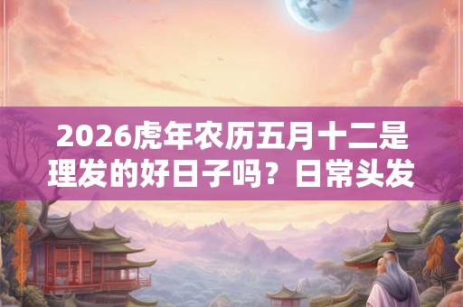 2026虎年农历五月十二是理发的好日子吗？日常头发护理方法