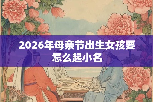 2026年母亲节出生女孩要怎么起小名 2026年母亲节出生女孩要怎么起小名