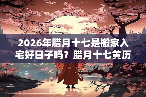 2026年腊月十七是搬家入宅好日子吗？腊月十七黄历宜忌
